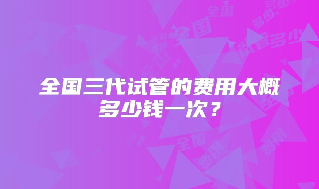 全国三代试管的费用大概多少钱一次？