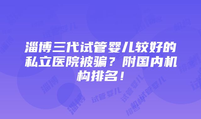 淄博三代试管婴儿较好的私立医院被骗？附国内机构排名！