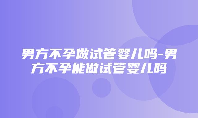 男方不孕做试管婴儿吗-男方不孕能做试管婴儿吗