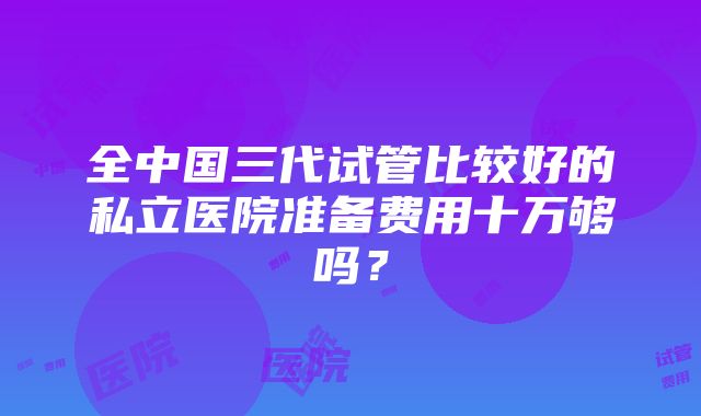 全中国三代试管比较好的私立医院准备费用十万够吗？