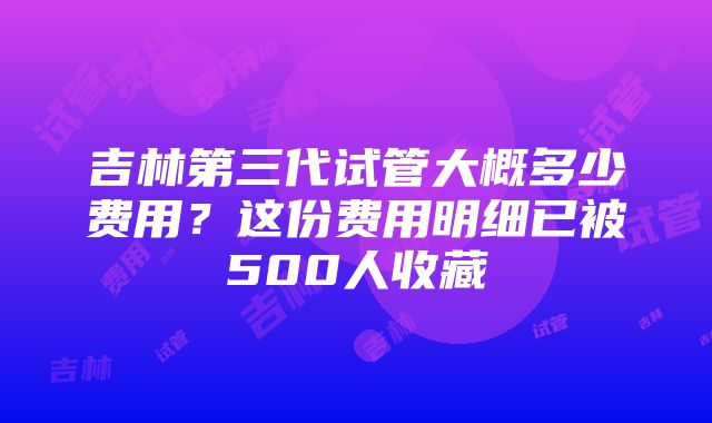 吉林第三代试管大概多少费用？这份费用明细已被500人收藏