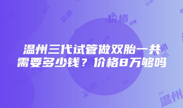 温州三代试管做双胎一共需要多少钱？价格8万够吗