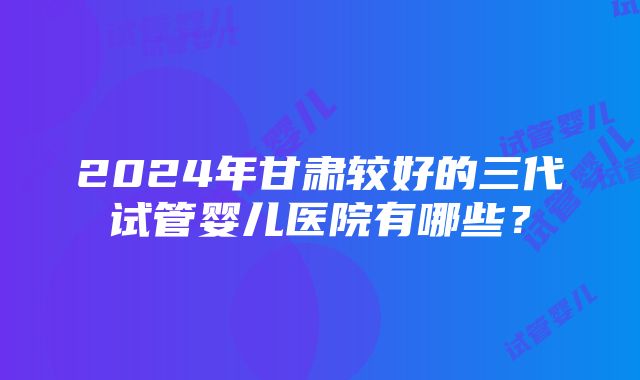 2024年甘肃较好的三代试管婴儿医院有哪些？