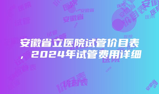 安徽省立医院试管价目表，2024年试管费用详细