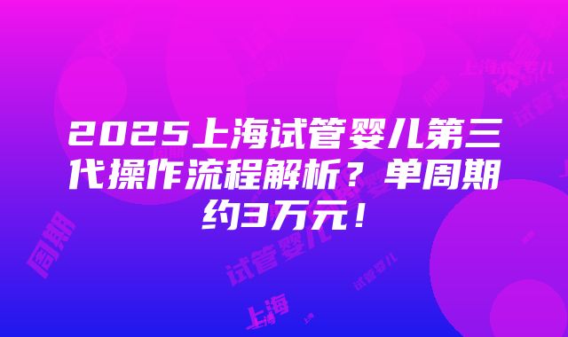 2025上海试管婴儿第三代操作流程解析？单周期约3万元！