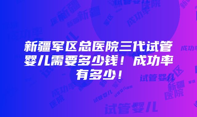 新疆军区总医院三代试管婴儿需要多少钱！成功率有多少！