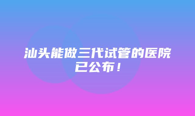 汕头能做三代试管的医院已公布！