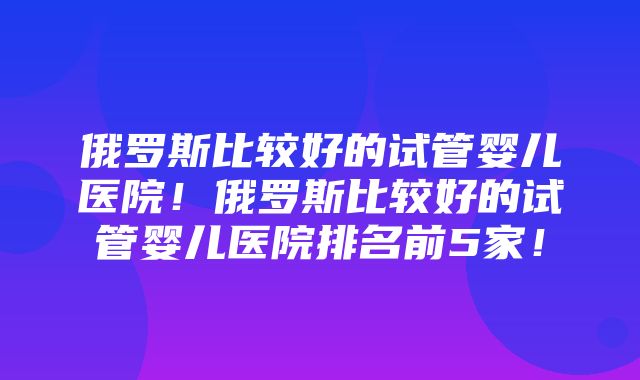 俄罗斯比较好的试管婴儿医院！俄罗斯比较好的试管婴儿医院排名前5家！