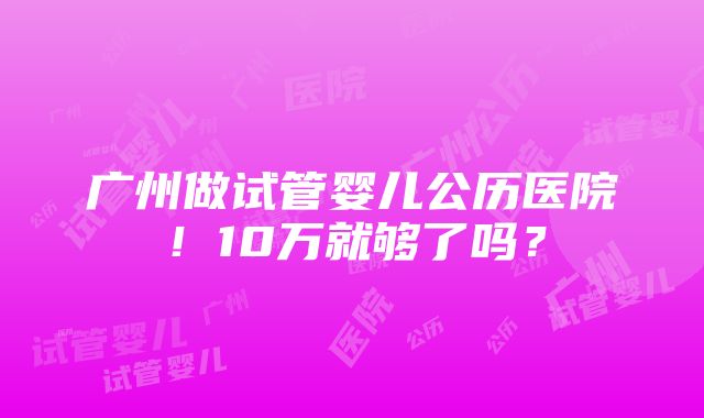 广州做试管婴儿公历医院！10万就够了吗？