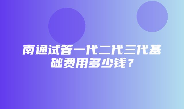 南通试管一代二代三代基础费用多少钱？