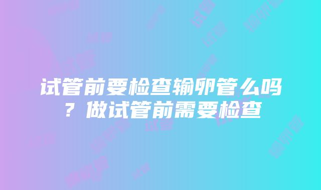 试管前要检查输卵管么吗？做试管前需要检查