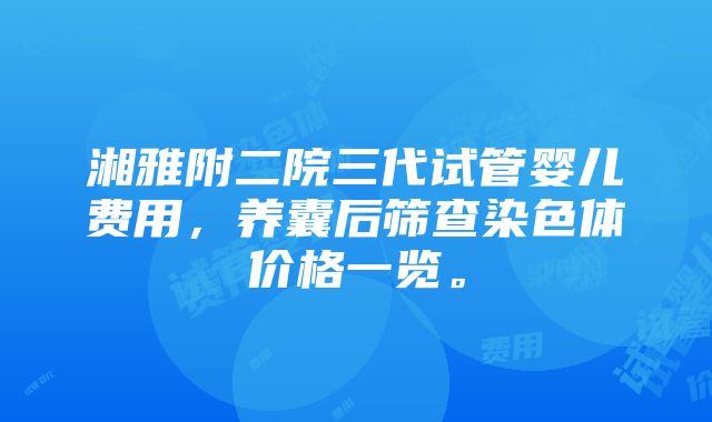 湘雅附二院三代试管婴儿费用，养囊后筛查染色体价格一览。