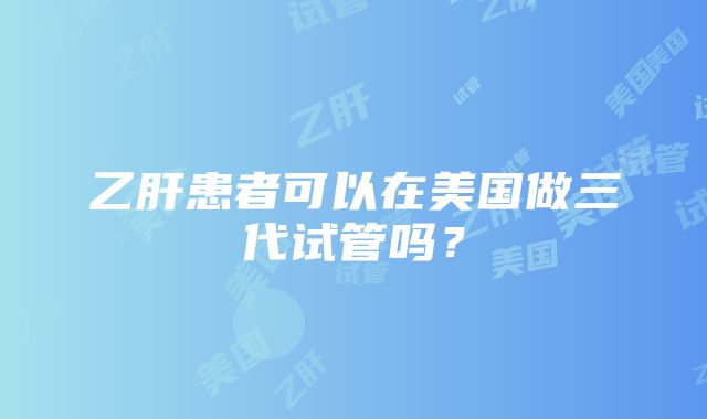 乙肝患者可以在美国做三代试管吗？