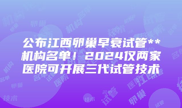 公布江西卵巢早衰试管**机构名单！2024仅两家医院可开展三代试管技术