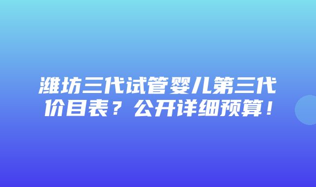 潍坊三代试管婴儿第三代价目表？公开详细预算！