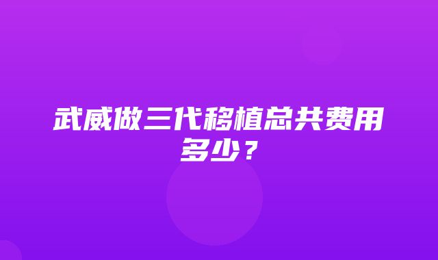 武威做三代移植总共费用多少？