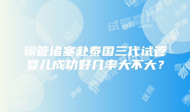 输管堵塞赴泰国三代试管婴儿成功好几率大不大？