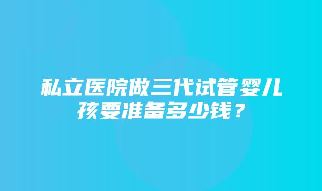 私立医院做三代试管婴儿孩要准备多少钱？