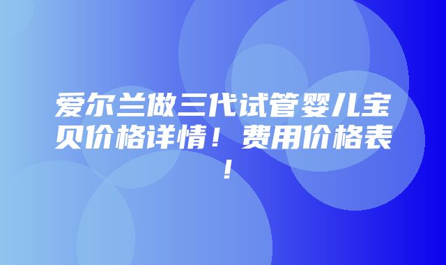 爱尔兰做三代试管婴儿宝贝价格详情！费用价格表！