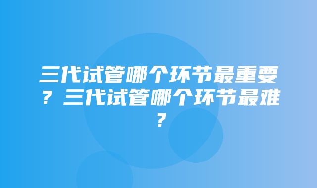 三代试管哪个环节最重要？三代试管哪个环节最难？