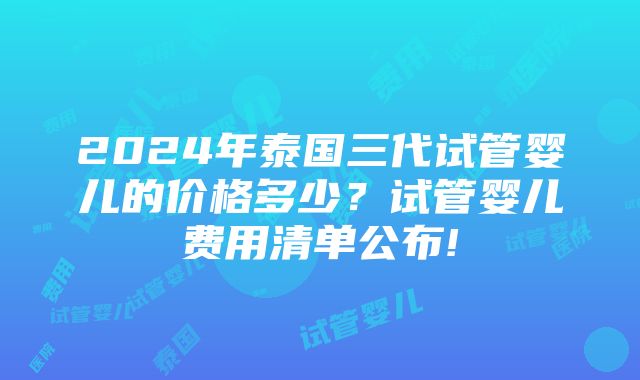 2024年泰国三代试管婴儿的价格多少？试管婴儿费用清单公布!