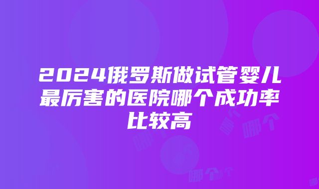 2024俄罗斯做试管婴儿最厉害的医院哪个成功率比较高