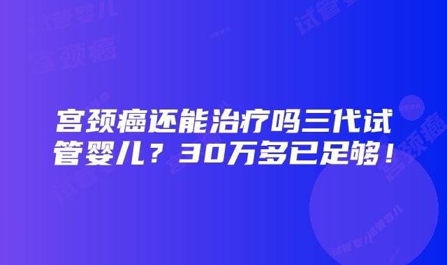 宫颈癌还能治疗吗三代试管婴儿？30万多已足够！