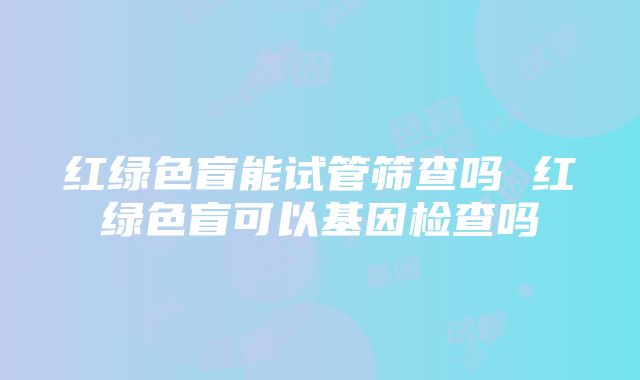 红绿色盲能试管筛查吗 红绿色盲可以基因检查吗