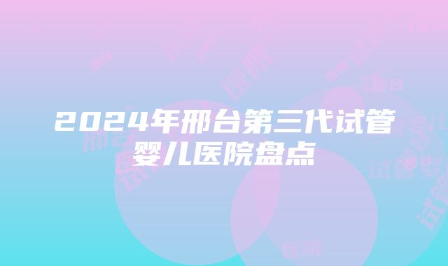 2024年邢台第三代试管婴儿医院盘点