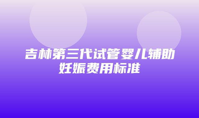 吉林第三代试管婴儿辅助妊娠费用标准