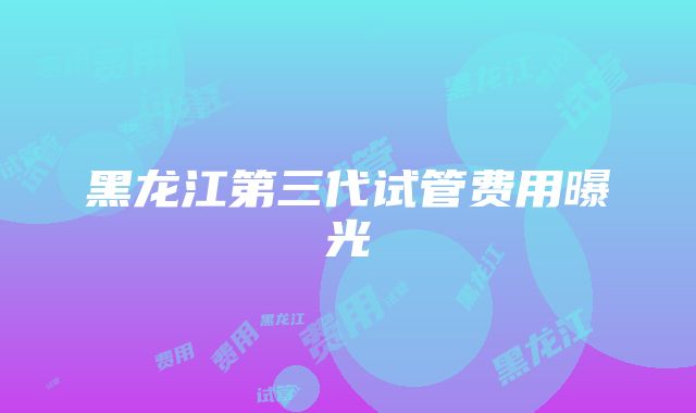 黑龙江第三代试管费用曝光