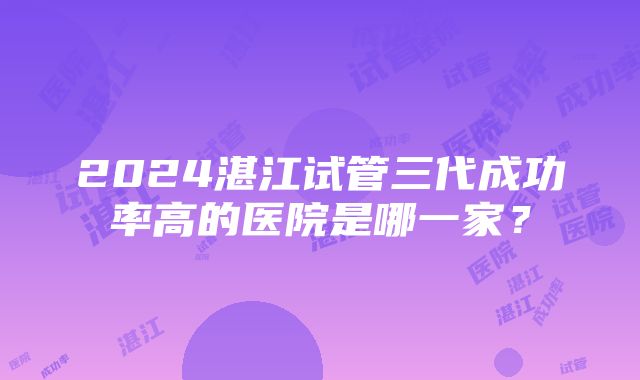 2024湛江试管三代成功率高的医院是哪一家？