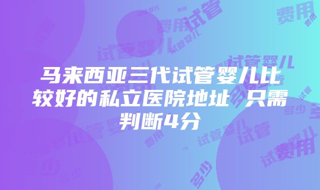 马来西亚三代试管婴儿比较好的私立医院地址 只需判断4分