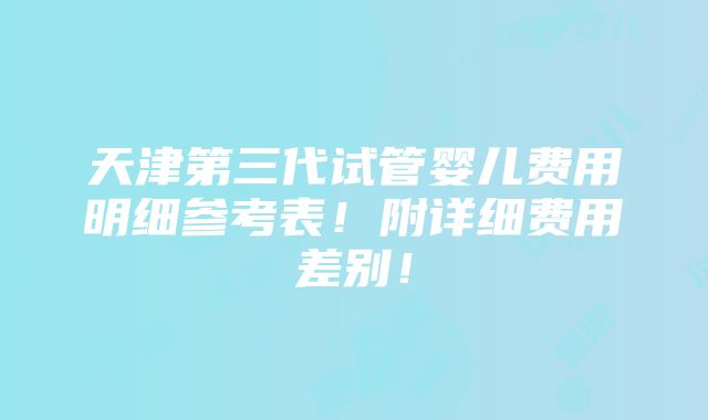 天津第三代试管婴儿费用明细参考表！附详细费用差别！