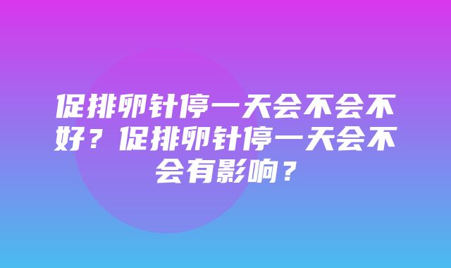 促排卵针停一天会不会不好？促排卵针停一天会不会有影响？