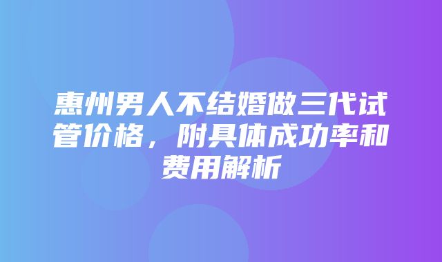 惠州男人不结婚做三代试管价格，附具体成功率和费用解析