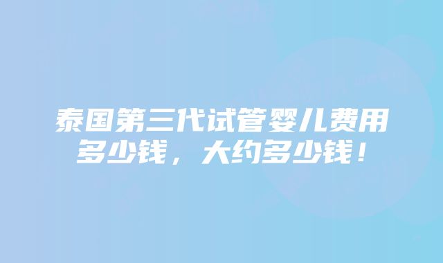 泰国第三代试管婴儿费用多少钱，大约多少钱！