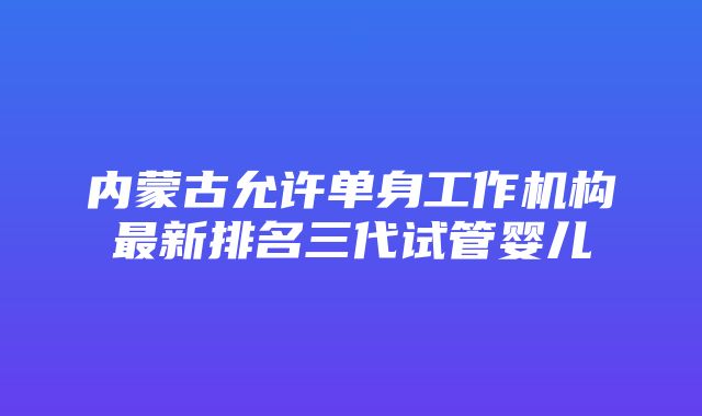 内蒙古允许单身工作机构最新排名三代试管婴儿