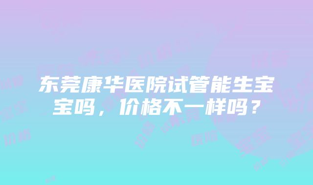 东莞康华医院试管能生宝宝吗，价格不一样吗？