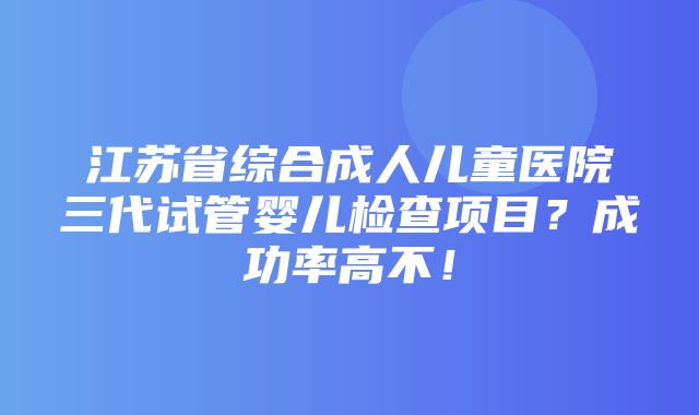 江苏省综合成人儿童医院三代试管婴儿检查项目？成功率高不！