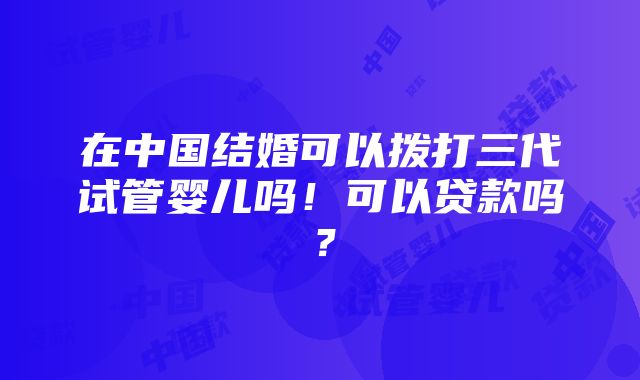 在中国结婚可以拨打三代试管婴儿吗！可以贷款吗？