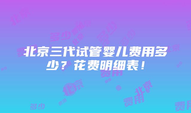 北京三代试管婴儿费用多少？花费明细表！