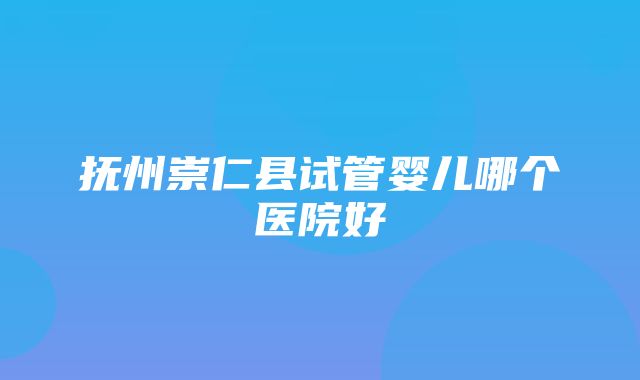 抚州崇仁县试管婴儿哪个医院好