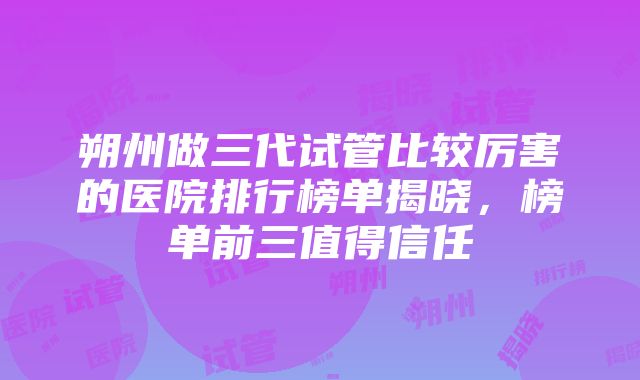 朔州做三代试管比较厉害的医院排行榜单揭晓，榜单前三值得信任