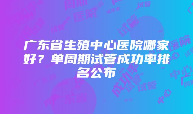 广东省生殖中心医院哪家好？单周期试管成功率排名公布