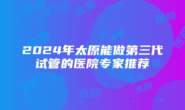 2024年太原能做第三代试管的医院专家推荐