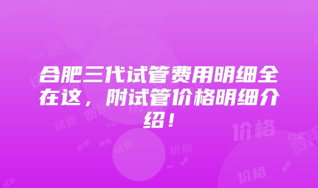 合肥三代试管费用明细全在这，附试管价格明细介绍！