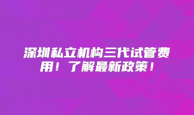 深圳私立机构三代试管费用！了解最新政策！