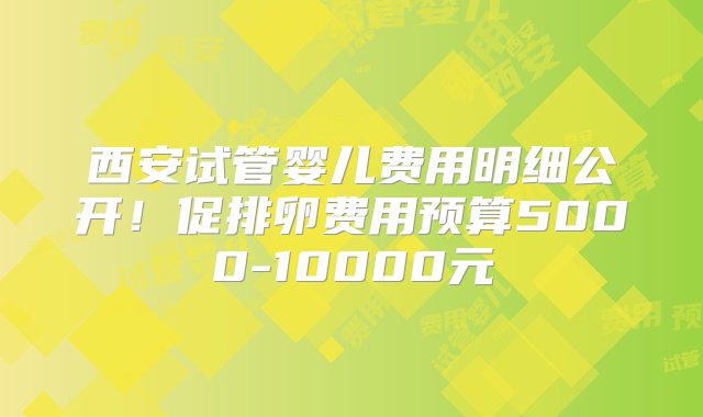 西安试管婴儿费用明细公开！促排卵费用预算5000-10000元