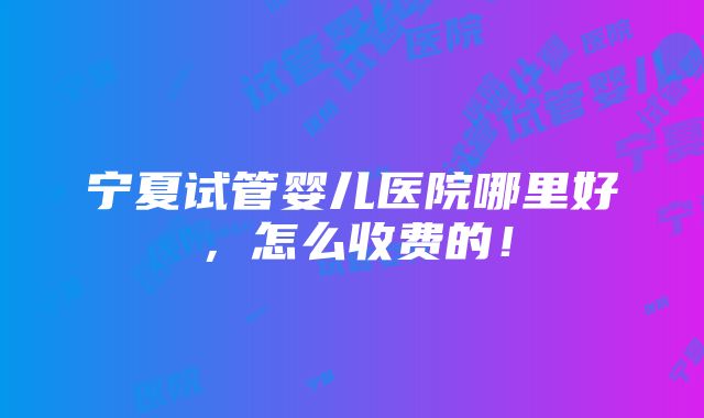 宁夏试管婴儿医院哪里好，怎么收费的！